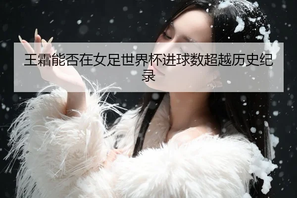 王霜能否在女足世界杯进球数超越历史纪录